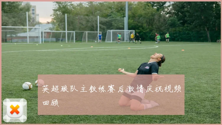 英超狼队主教练赛后激情庆祝视频回顾