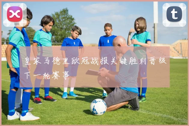 皇家马德里欧冠战报关键胜利晋级下一轮赛事