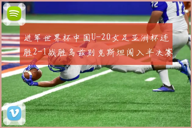 进军世界杯中国U-20女足亚洲杯连胜2-1战胜乌兹别克斯坦闯入半决赛