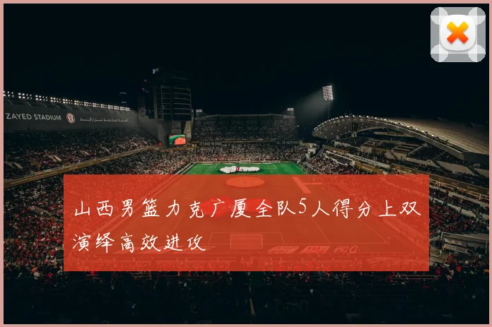 山西男篮力克广厦全队5人得分上双演绎高效进攻