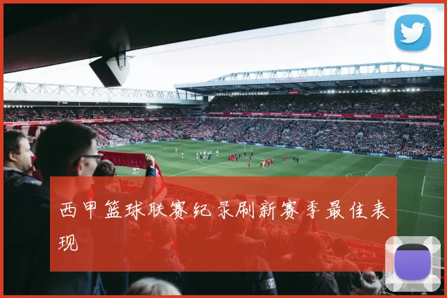 西甲篮球联赛纪录刷新赛季最佳表现